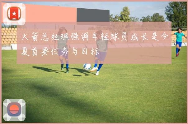 火箭总经理强调年轻球员成长是今夏首要任务与目标