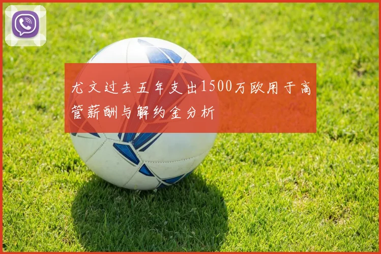 尤文过去五年支出1500万欧用于高管薪酬与解约金分析