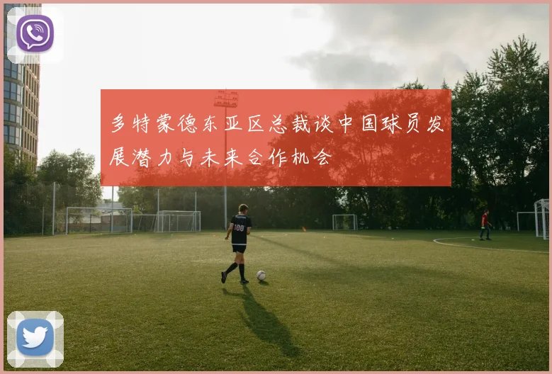 多特蒙德东亚区总裁谈中国球员发展潜力与未来合作机会