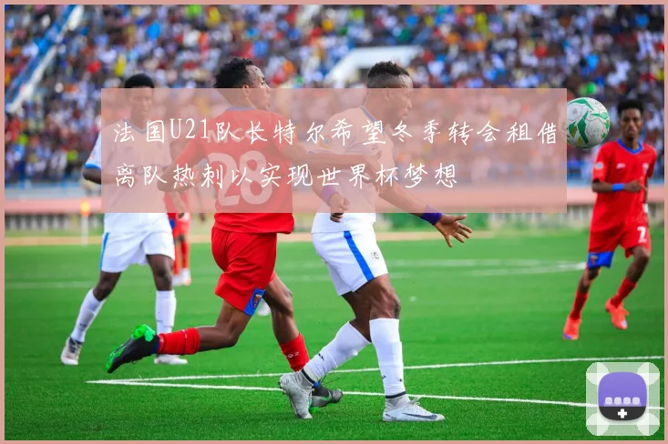 法国U21队长特尔希望冬季转会租借离队热刺以实现世界杯梦想