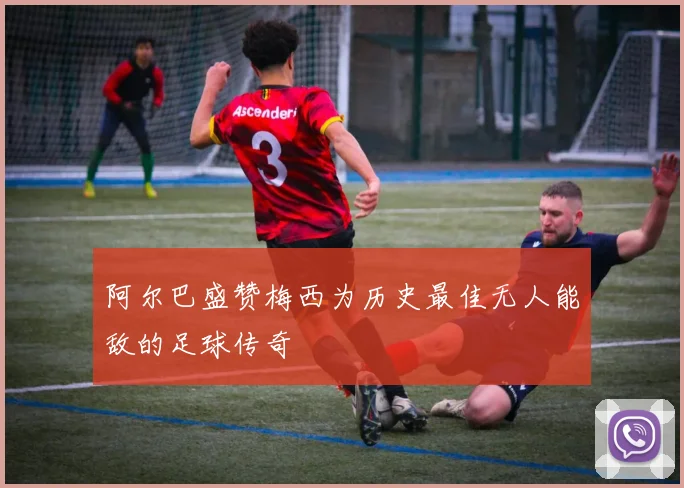 阿尔巴盛赞梅西为历史最佳无人能敌的足球传奇