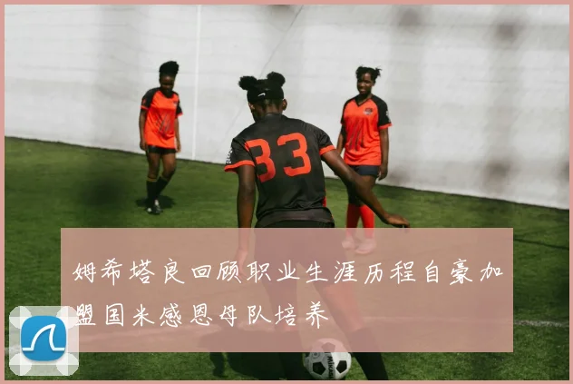 姆希塔良回顾职业生涯历程自豪加盟国米感恩母队培养