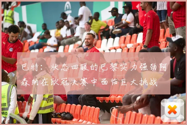巴特：状态回暖的巴黎实力强劲阿森纳在欧冠决赛中面临巨大挑战
