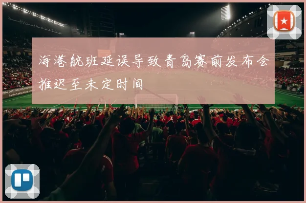 海港航班延误导致青岛赛前发布会推迟至未定时间