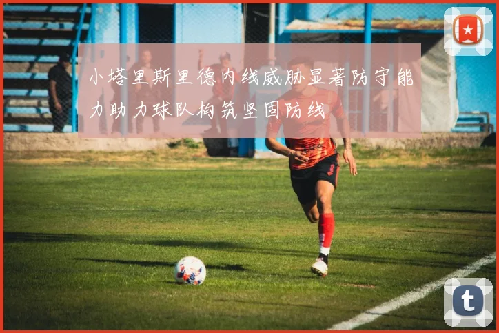 小塔里斯里德内线威胁显著防守能力助力球队构筑坚固防线