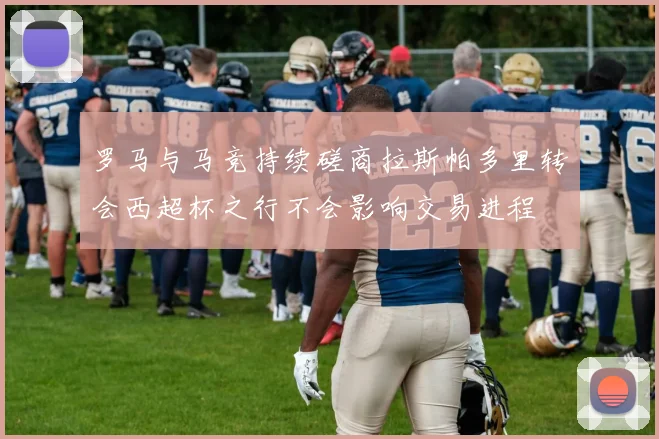 罗马与马竞持续磋商拉斯帕多里转会西超杯之行不会影响交易进程