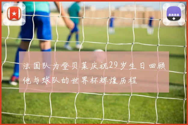 法国队为登贝莱庆祝29岁生日回顾他与球队的世界杯辉煌历程