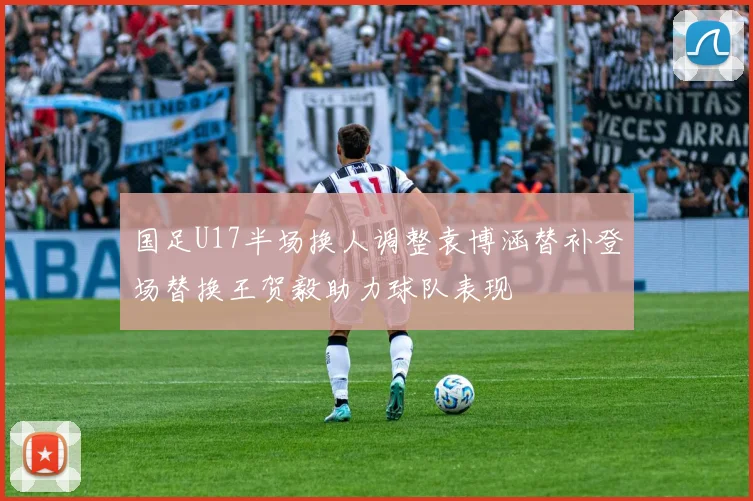 国足U17半场换人调整袁博涵替补登场替换王贺毅助力球队表现