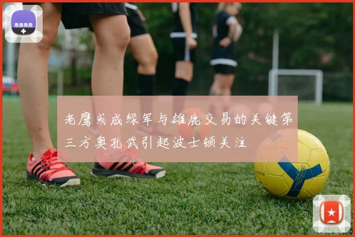 老鹰或成绿军与雄鹿交易的关键第三方奥孔武引起波士顿关注