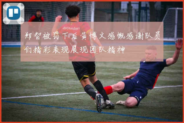 郑智被罚下后黄博文感慨感谢队员们精彩表现展现团队精神