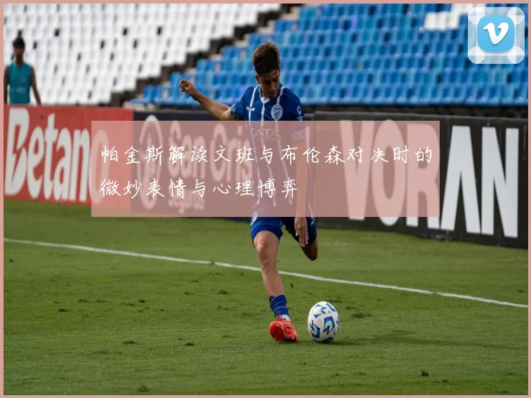 帕金斯解读文班与布伦森对决时的微妙表情与心理博弈