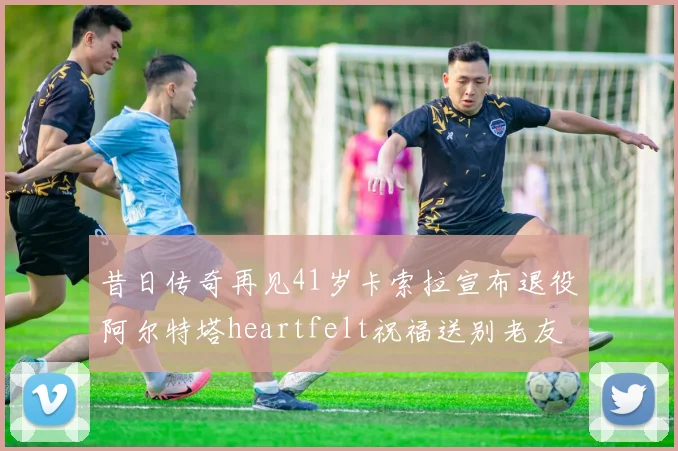 昔日传奇再见41岁卡索拉宣布退役阿尔特塔heartfelt祝福送别老友