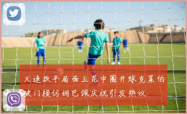 火速扳平局面玉昆中圈开球克莱伯破门模仿姆巴佩庆祝引发热议