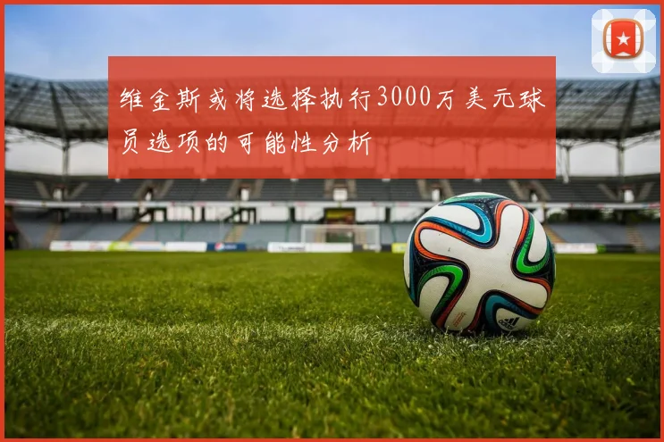 维金斯或将选择执行3000万美元球员选项的可能性分析