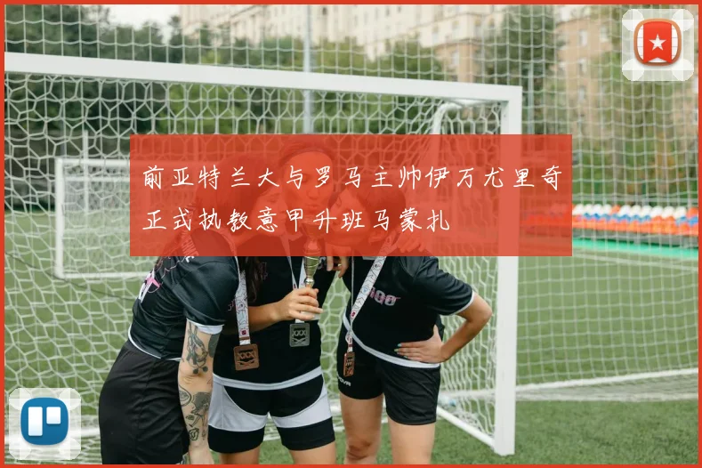 前亚特兰大与罗马主帅伊万尤里奇正式执教意甲升班马蒙扎