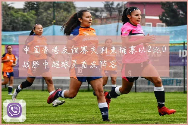 中国香港友谊赛失利柬埔寨以2比0战胜中超球员首发阵容