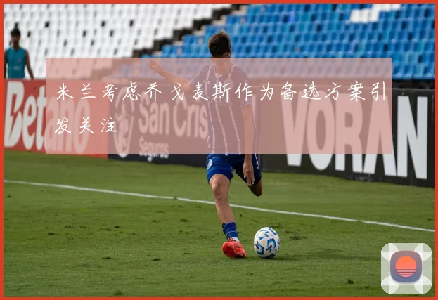 米兰考虑乔戈麦斯作为备选方案引发关注