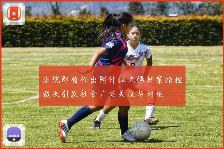 法院即将作出阿什拉夫强奸案指控裁决引发社会广泛关注与讨论