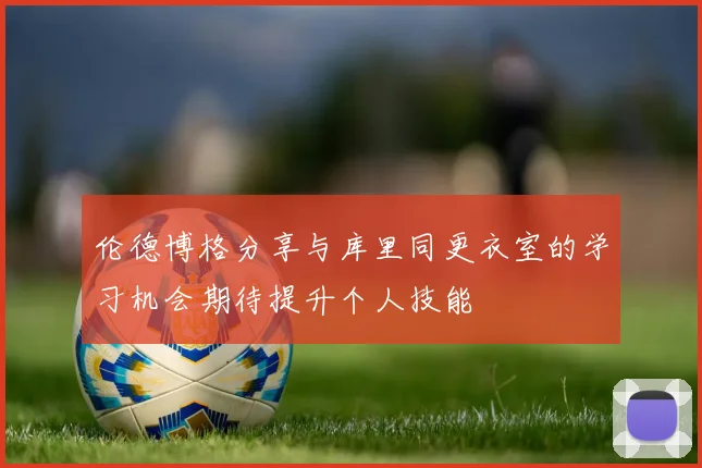 伦德博格分享与库里同更衣室的学习机会期待提升个人技能