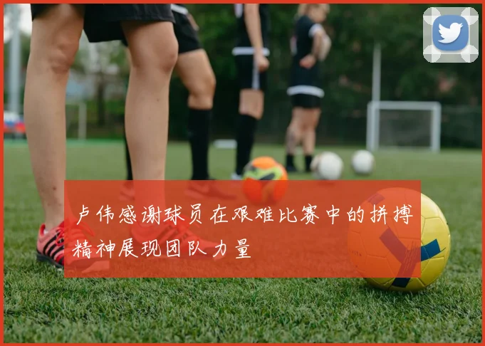 卢伟感谢球员在艰难比赛中的拼搏精神展现团队力量