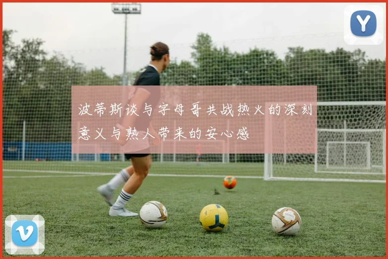 波蒂斯谈与字母哥共战热火的深刻意义与熟人带来的安心感