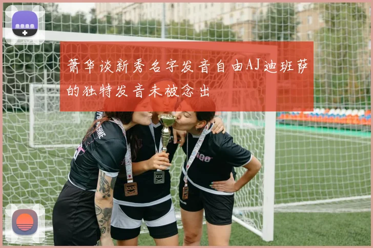 萧华谈新秀名字发音自由AJ迪班萨的独特发音未被念出