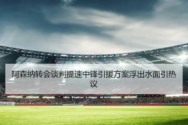 阿森纳转会谈判提速中锋引援方案浮出水面引热议（kaiyun）